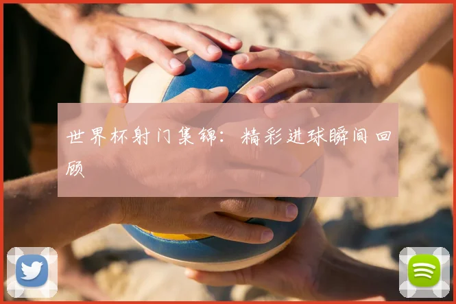 世界杯射门集锦：精彩进球瞬间回顾