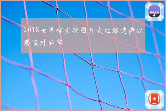 2018世界杯女孩图片走红球迷热议赛场外花絮