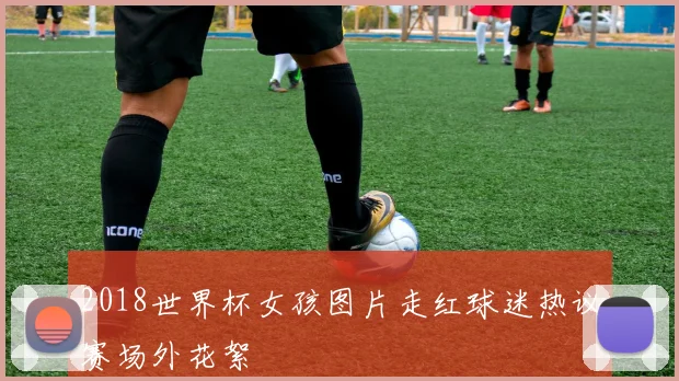 2018世界杯女孩图片走红球迷热议赛场外花絮