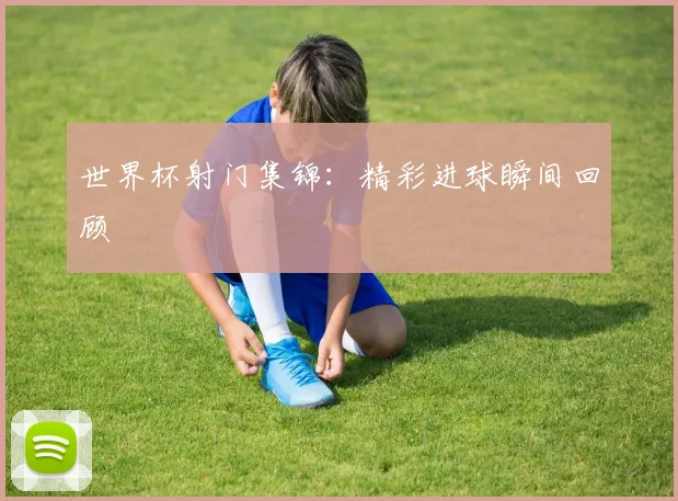 世界杯射门集锦：精彩进球瞬间回顾