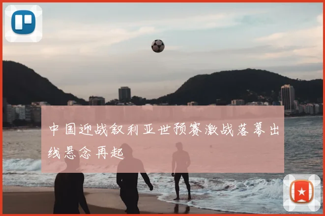 中国迎战叙利亚世预赛激战落幕出线悬念再起
