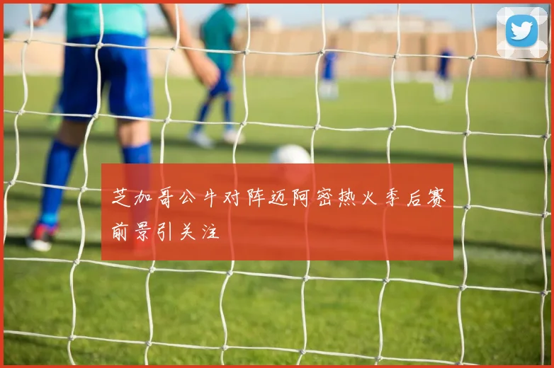 芝加哥公牛对阵迈阿密热火季后赛前景引关注