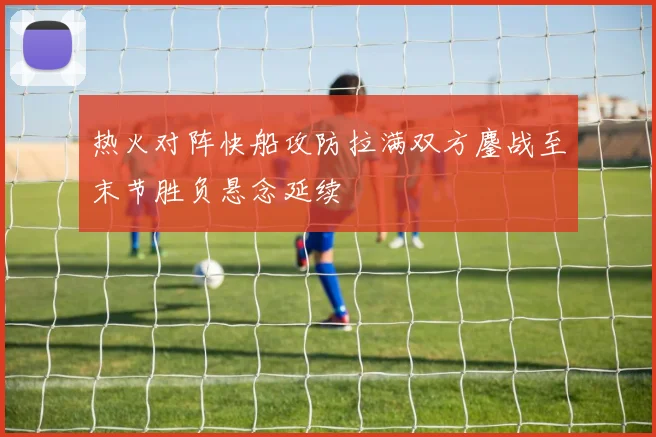 热火对阵快船攻防拉满双方鏖战至末节胜负悬念延续