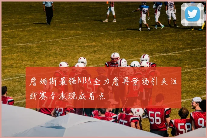 詹姆斯最强NBA全力詹再登场引关注新赛季表现成看点