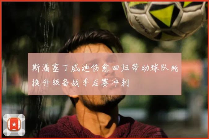 斯潘塞丁威迪伤愈回归带动球队轮换升级备战季后赛冲刺