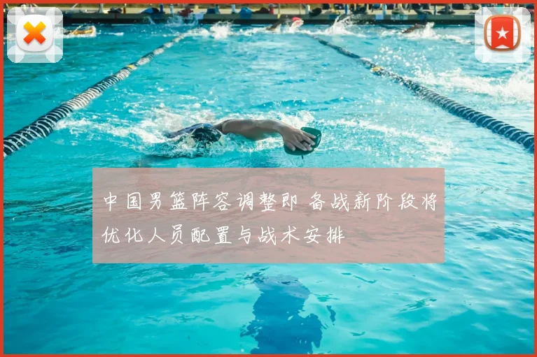 中国男篮阵容调整即 备战新阶段将优化人员配置与战术安排