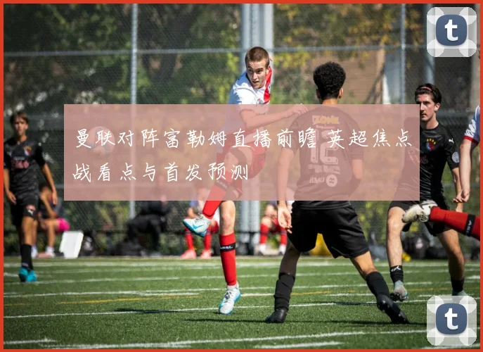 曼联对阵富勒姆直播前瞻 英超焦点战看点与首发预测