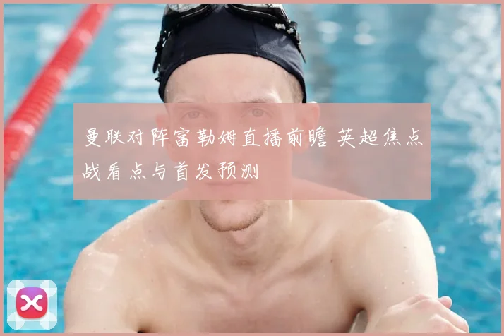 曼联对阵富勒姆直播前瞻 英超焦点战看点与首发预测