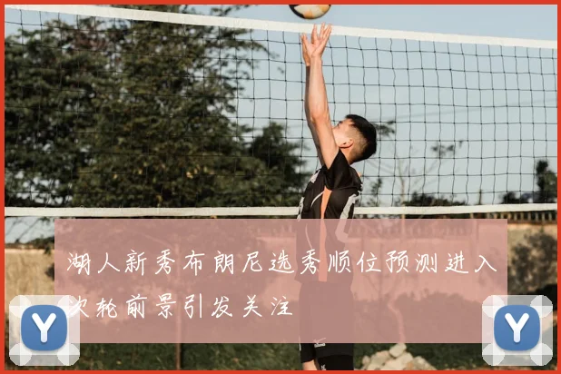 湖人新秀布朗尼选秀顺位预测进入次轮前景引发关注