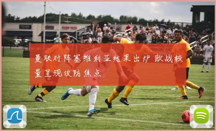 曼联对阵塞维利亚结果出炉 欧战较量呈现攻防焦点