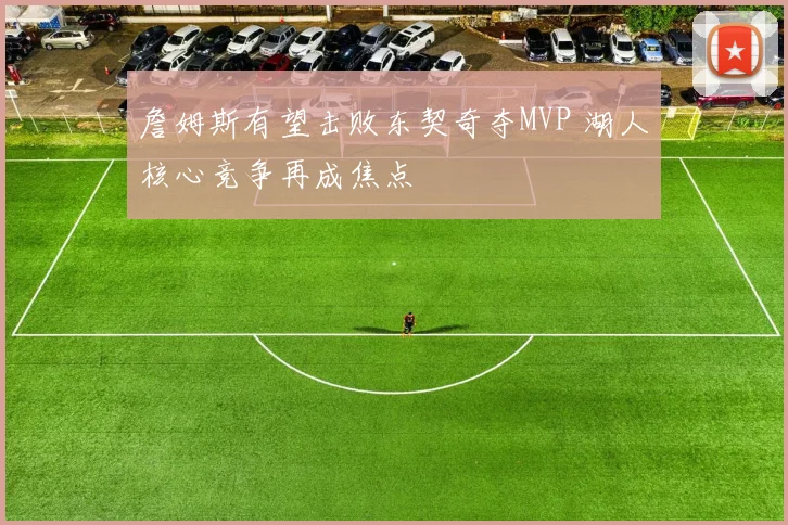 詹姆斯有望击败东契奇夺MVP 湖人核心竞争再成焦点
