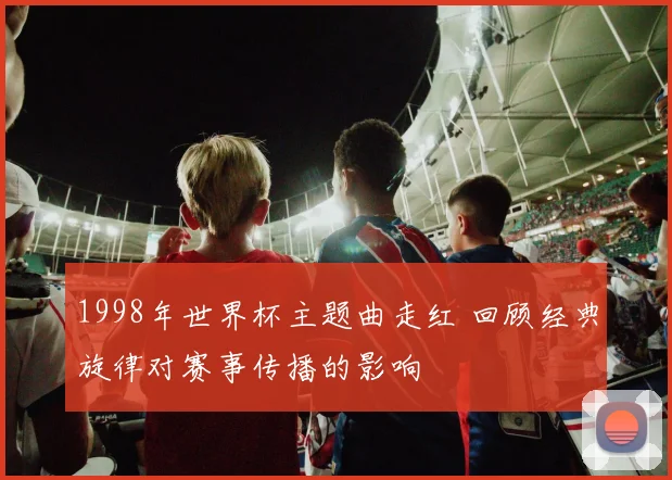 1998年世界杯主题曲走红 回顾经典旋律对赛事传播的影响