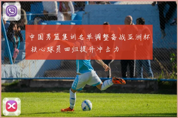 中国男篮集训名单调整备战亚洲杯 核心球员回归提升冲击力