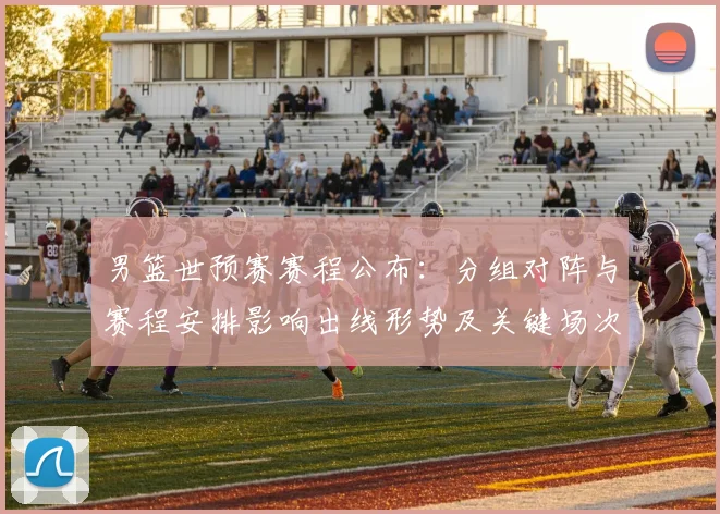 男篮世预赛赛程公布：分组对阵与赛程安排影响出线形势及关键场次看点